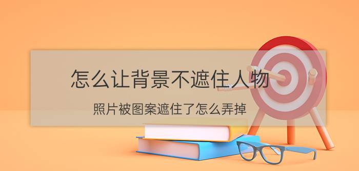 怎么让背景不遮住人物 照片被图案遮住了怎么弄掉？